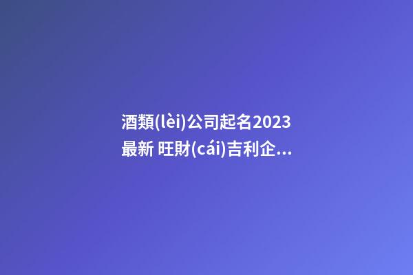 酒類(lèi)公司起名2023最新 旺財(cái)吉利企業(yè)名字,起名之家-第1張-公司起名-玄機(jī)派